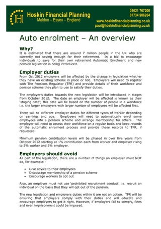 Auto enrolment – An overview
Why?
It is estimated that there are around 7 million people in the UK who are
currently not saving enough for their retirement.  In a bid to encourage
individuals to save for their own retirement Automatic Enrolment and new
pension legislation is being introduced.

Employer duties
From Oct 2012 employers will be affected by the change in legislation whether
they have an existing scheme in place or not. Employers will need to register
with The Pensions Regulator (TPR) and provide details of their workforce and
pension scheme they plan to use to satisfy their duties.

The employer’s duties towards the new legislation will be introduced in stages
from October 2012. The date an employer will be affected is known as their
‘staging date’; this date will be based on the number of people in a workforce
i.e. the larger employers with larger number of employees will be affected first.

There will be different employer duties for different types of worker depending
on earnings and age.      Employers will need to automatically enrol some
employees into a pension scheme and arrange membership for others. The
employer will need to assess their workforce on a regular basis and keep records
of the automatic enrolment process and provide these records to TPR, if
requested.

Minimum pension contribution levels will be phased in over five years from
October 2012 starting at 1% contribution each from worker and employer rising
to 5% worker and 3% employer.

Employers should avoid
As part of the legislation, there are a number of things an employer must NOT
do, for example:-

   •   Give advice to their employees
   •   Discourage membership of a pension scheme
   •   Encourage workers to opt out

Also, an employer must not use ‘prohibited recruitment conduct’ i.e. recruit an
individual on the basis that they will opt out of the pension.

The new legislation and employers duties within it are not an option. TPR will be
ensuring that employers comply with their duties and will educate and
encourage employers to get it right. However, if employers fail to comply, fines
and even imprisonment could be imposed.
 