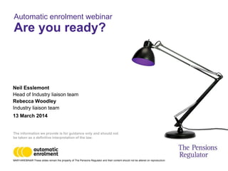 MAR14WEBINAR These slides remain the property of The Pensions Regulator and their content should not be altered on reproduction.
Neil Esslemont
Head of Industry liaison team
Rebecca Woodley
Industry liaison team
13 March 2014
Automatic enrolment webinar
Are you ready?
The information we provide is for guidance only and should not
be taken as a definitive interpretation of the law.
 
