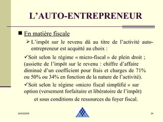 24/03/2009 L’AUTO-ENTREPRENEUR En matière fiscale L’impôt sur le revenu dû au titre de l’activité auto-entrepreneur est acquitté au choix :   Soit selon le régime « micro-fiscal » de plein droit ;  (assiette de l’impôt sur le revenu : chiffre d’affaire  diminué d’un coefficient pour frais et charges de 71%  ou 50% ou 34% en fonction de la nature de l’activité).  Soit selon le régime «micro fiscal simplifié » sur  option (versement forfaitaire et libératoire de l’impôt) et sous conditions de ressources du foyer fiscal. 