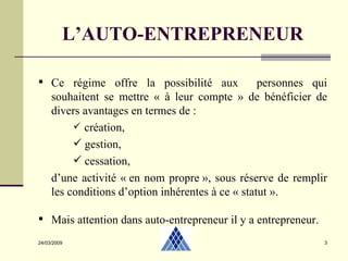 24/03/2009 L’AUTO-ENTREPRENEUR Ce régime offre la possibilité aux  personnes qui souhaitent se mettre « à leur compte » de bénéficier de divers avantages en termes de : création,  gestion, cessation, d’une activité « en nom propre », sous réserve de remplir les conditions d’option inhérentes à ce « statut ». Mais attention dans auto-entrepreneur il y a entrepreneur. 