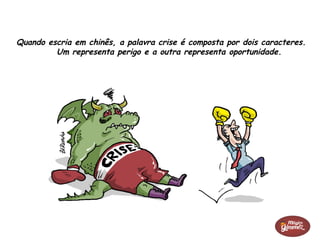 Quando escria em chinês, a palavra crise é composta por dois caracteres.
Um representa perigo e a outra representa oportunidade.
 