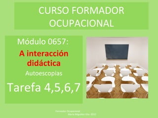 CURSO FORMADOR
         OCUPACIONAL
 Módulo 0657:
 A interacción
   didáctica
   Autoescopias

Tarefa 4,5,6,7
            Formador Ocupacional
                      María Miguélez Vila- 2012
 