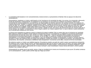 La autoestima está basada en vivir conscientemente a través de tener un pensamiento en libertad. Esto se apoya en la idea de la autoaceptación. Autoaceptarse, aceptarse a sí mismo, está basado en dar importancia a la necesidad de saber, de conocer, de comprender, eliminando la idea de aprobación o desaprobación. Si aceptamos lo que sentimos o lo que somos en cualquier circunstancia, podemos ser conscientes de nuestra experiencia y, de esta forma, ser responsables de nuestras opiniones, de nuestras acciones, de cualquiera de nuestras elecciones. "Aceptar" no significa necesariamente "gustar". Aceptar es ponerme en comunicación con mi propia experiencia sin juicios de valor, sin rechazo, sin negación. Aceptar es reconocer que los hechos son los hechos, que las cosas son como son. Aceptar es tener respeto por la realidad. Puede haber partes de mi cuerpo, por ejemplo, que no me gustan. Si las acepto sin juicios de valor podré acercarme a la realidad y podré pensar cómo cambiar. "Acepto mi cara, mis manos, mis piernas tal como son, forman parte de mi, no las rechazo, las respeto". La autoestima no tiene ninguna relación con nuestro aspecto físico. Lo que sí afecta a nuestra autoestima es la voluntad para aceptarnos como somos. La fuerza de la autoestima se potencia cuando no tratamos de negar la realidad. Esto no quiere decir que no luchemos por cambiarla. Sólo podemos cambiar la realidad cuando sabemos exactamente cómo es y la aceptamos. La realidad es que tenemos sentimientos. Son sentimientos de todo tipo: amor, odio, envidia, ira, miedo, inseguridad... Tener la autoestima alta es aceptar que tenemos esos sentimientos en momentos determinados, no negarlos, no huir de ellos, no resistirnos. Aceptar los sentimientos es aumentar la autoceptación. Si no podemos aceptar un sentimiento, si hay una resistencia a aceptar un pensamiento, si existe un rechazo hacia un recuerdo, lo mejor que podemos hacer es aceptar esa resistencia, aceptar ese rechazo. Si aceptamos el rechazo, ese sentimiento, ese pensamiento, ese recuerdo, comenzará a debilitarse hasta desaparecer. Si luchamos contra ellos, crecerán de forma incontrolada. No podemos superar un miedo cuya realidad negamos. No podemos aceptar una parte de nuestro cuerpo cuya existencia rechazamos. No podemos curar un dolor del que huimos. No puedo perdonarme algo que he hecho si niego que lo he hecho. No puedo cambiar algo que no acepto de mí mismo si niego que exista. ¿Qué sentimientos te cuesta aceptar? ¿Qué emociones consideras negativas? ¿Qué pensamientos tratas de negar? ¿Qué partes de tu cuerpo rechazas? ¿Qué necesidades o deseos tienes eliminados? ¿Cómo puedes empezar hoy a aceptar todo eso? Autoaceptación es admitir que lo que siento, pienso y hago es resultado de mi mismo en el momento en que ocurre. El cambio comienza con la autoaceptación. ¿Quién puede cambiar algo que niega que exista?  