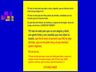 YO nací en este país que sabe a caña y algodón, que se ilumina mucho
antes de que salga el sol.
YO nací en este país de niños pobres de almidón, enlodados con los
mismos que se lo llevaron todo.
Un país lleno de historia, de hombres y mujeres de hormigón, llenos de
coraje y de ternura, LLENOS DE PASIÓN!!!

 YO nací en este país que va con alegría y dolor,
 con gente linda y con canallas que nos roban la
 ilusión, que No le teme al porvenir que NO se deja
 derrotar, que no me pide visa y al que siempre
 quiero regresar.
 Na na na na…
 YO nací en este país que a veces me hecha para atrás, a veces me
 resigno a veces me quiero escapar, pero YO nací aquí, AQUÍ
 aprendí a caminar, aquí te conocí, aquí me enamoré de ti.

                        ¡YO NACÍ AQUÍ!
 