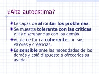 ¿Alta autoestima? Es capaz de  afrontar los problemas . Se muestra  tolerante con las críticas  y las discrepancias con los demás. Actúa de forma  coherente  con sus valores y creencias. Es  sensible  ante las necesidades de los demás y está dispuesto a ofrecerles su ayuda. 