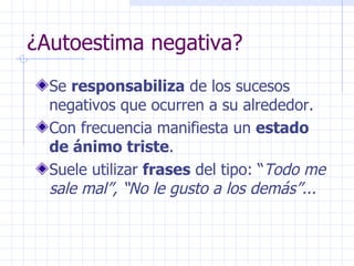 ¿Autoestima negativa? Se  responsabiliza  de los sucesos negativos que ocurren a su alrededor. Con frecuencia manifiesta un  estado de ánimo triste . Suele utilizar  frases  del tipo: “ Todo me sale mal”, “No le gusto a los demás”... 