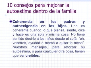 10 consejos para mejorar la autoestima dentro de la familia Coherencia en los padres y autoexigencia en los hijos.  Uno es coherente cuando lo que piensa, siente, dice y hace es una sola y misma cosa. No tiene sentido decirle a los niños desde el sofá: “eh, vosotros, ayudad a mamá a quitar la mesa”. Nuestros mensajes, para reforzar su autoestima, o para cualquier otra cosa, tienen que ser  creíbles .  