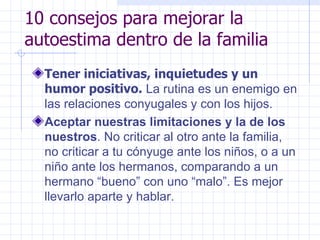 10 consejos para mejorar la autoestima dentro de la familia Tener iniciativas, inquietudes y un humor positivo.  La rutina es un enemigo en las relaciones conyugales y con los hijos.  Aceptar nuestras limitaciones y la de los nuestros . No criticar al otro ante la familia, no criticar a tu cónyuge ante los niños, o a un niño ante los hermanos, comparando a un hermano “bueno” con uno “malo”. Es mejor llevarlo aparte y hablar. 