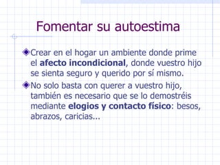 Fomentar su autoestima Crear en el hogar un ambiente donde prime el  afecto incondicional , donde vuestro hijo se sienta seguro y querido por sí mismo. No solo basta con querer a vuestro hijo, también es necesario que se lo demostréis mediante  elogios y contacto físico : besos, abrazos, caricias... 