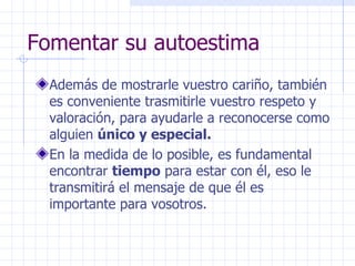 Fomentar su autoestima Además de mostrarle vuestro cariño, también es conveniente trasmitirle vuestro respeto y valoración, para ayudarle a reconocerse como alguien  único y especial. En la medida de lo posible, es fundamental encontrar  tiempo  para estar con él, eso le transmitirá el mensaje de que él es importante para vosotros. 