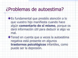 ¿Problemas de autoestima? Es fundamental que prestéis atención a lo que vuestro hijo manifiesta cuando hace algún  comentario de sí mismo , porque os dará información útil para deducir si algo va mal. Tened en cuenta que a veces la autoestima negativa está presente en algunos  trastornos psicológicos  infantiles, como puede ser la depresión. 