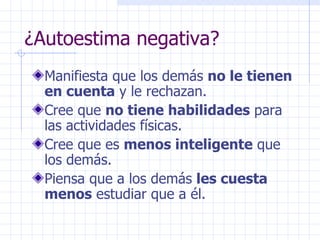 ¿Autoestima negativa? Manifiesta que los demás  no le tienen en cuenta  y le rechazan. Cree que  no tiene habilidades  para las actividades físicas. Cree que es  menos inteligente  que los demás. Piensa que a los demás  les cuesta menos  estudiar que a él. 