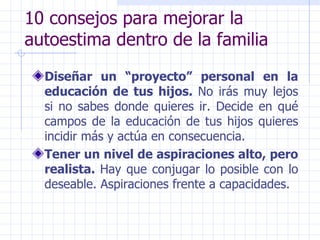 10 consejos para mejorar la autoestima dentro de la familia Diseñar un “proyecto” personal en la educación de tus hijos.  No irás muy lejos si no sabes donde quieres ir. Decide en qué campos de la educación de tus hijos quieres incidir más y actúa en consecuencia. Tener un nivel de aspiraciones alto, pero realista.  Hay que conjugar lo posible con lo deseable. Aspiraciones frente a capacidades. 