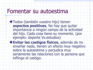 Fomentar su autoestima Todos (también vuestro hijo) tienen  aspectos positivos . No hay que quitar importancia a ningún campo de la actividad del hijo. Cada cosa tiene su momento. (por ejemplo: deporte Vs.estudios) Evitar los castigos físicos , además de no enseñar nada, tienen un efecto muy negativo sobre la autoestima y perjudica muy seriamente las relaciones con la persona que inflinge el castigo. 
