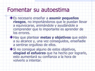Fomentar su autoestima Es necesario enseñar a  asumir pequeños riesgos , no importándonos que le puedan llevar a equivocarse, animándole y ayudándole a comprender que lo importante es aprender de los errores. Hay que plantear  metas y objetivos  que estén a su alcance y, una vez conseguidos, enseñadle a sentirse orgulloso de ellos. Si no consigue alguno de estos objetivos,  elogiad el esfuerzo  que ha hecho por lograrlo, esto aumentará su confianza a la hora de volverlo a intentar. 