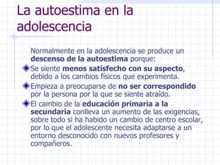 La autoestima en la adolescencia Normalmente en la adolescencia se produce un  descenso de la autoestima  porque: Se siente  menos satisfecho con su aspecto , debido a los cambios físicos que experimenta. Empieza a preocuparse de  no ser correspondido  por la persona por la que se siente atraído. El cambio de la  educación primaria a la secundaria  conlleva un aumento de las exigencias, sobre todo si ha habido un cambio de centro escolar, por lo que el adolescente necesita adaptarse a un entorno desconocido con nuevos profesores y compañeros. 