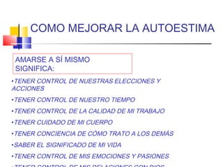 COMO MEJORAR LA AUTOESTIMA

 AMARSE A SÍ MISMO
 SIGNIFICA:
•TENER CONTROL DE NUESTRAS ELECCIONES Y
ACCIONES
•TENER CONTROL DE NUESTRO TIEMPO
•TENER CONTROL DE LA CALIDAD DE MI TRABAJO
•TENER CUIDADO DE MI CUERPO
•TENER CONCIENCIA DE CÓMO TRATO A LOS DEMÁS
•SABER EL SIGNIFICADO DE MI VIDA
•TENER CONTROL DE MIS EMOCIONES Y PASIONES
 