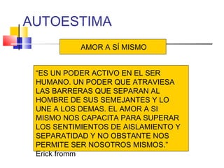 AUTOESTIMA
           AMOR A SÍ MISMO


 “ES UN PODER ACTIVO EN EL SER
 HUMANO. UN PODER QUE ATRAVIESA
 LAS BARRERAS QUE SEPARAN AL
 HOMBRE DE SUS SEMEJANTES Y LO
 UNE A LOS DEMAS. EL AMOR A SI
 MISMO NOS CAPACITA PARA SUPERAR
 LOS SENTIMIENTOS DE AISLAMIENTO Y
 SEPARATIDAD Y NO OBSTANTE NOS
 PERMITE SER NOSOTROS MISMOS.”
 Erick fromm
 