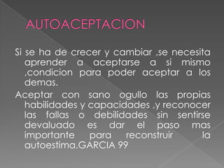 AUTOACEPTACIONSi se ha de crecer y cambiar ,se necesita aprender a aceptarse a si mismo ,condicion para poder aceptar a los demas.Aceptar con sano ogullo las propias  habilidades y capacidades ,y reconocer las fallas o debilidades sin sentirse devaluado es dar el paso mas importante para reconstruir  la autoestima.GARCIA 99