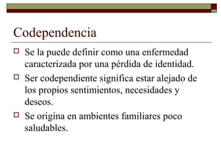 Codependencia
 Se la puede definir como una enfermedad
caracterizada por una pérdida de identidad.
 Ser codependiente significa estar alejado de
los propios sentimientos, necesidades y
deseos.
 Se origina en ambientes familiares poco
saludables.
 