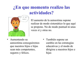 ¿En que momento realizo las
actividades?
• El aumento de la autoestima supone
realizar de modo sistemático lo que aquí
se propone. No de modo puntual ni unas
veces sí y otras no.
• Aumentando su
autoestima conseguiremos
que nuestros hijos e hijas
sean más competentes,
seguros y felices.
• También supone un
cambio en las estrategias
educativas y el modo de
dirigirse a nuestros hijos e
hijas
 