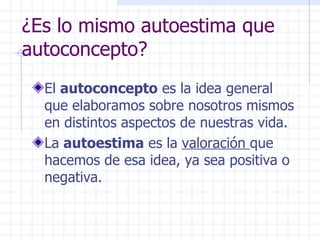 ¿Es lo mismo autoestima que autoconcepto? El  autoconcepto  es la idea general que elaboramos sobre nosotros mismos en distintos aspectos de nuestras vida. La  autoestima  es la  valoración  que hacemos de esa idea, ya sea positiva o negativa.  