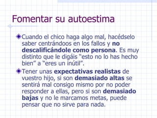 Fomentar su autoestima Cuando el chico haga algo mal, hacédselo saber centrándoos en los fallos y  no descalificándole como persona . Es muy distinto que le digáis “esto no lo has hecho bien” a “eres un inútil”. Tener unas  expectativas realistas  de vuestro hijo, si son  demasiado altas  se sentirá mal consigo mismo por no poder responder a ellas, pero si son  demasiado bajas  y no le marcamos metas, puede pensar que no sirve para nada.  