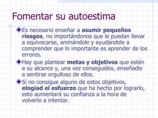 Fomentar su autoestima Es necesario enseñar a  asumir pequeños riesgos , no importándonos que le puedan llevar a equivocarse, animándole y ayudándole a comprender que lo importante es aprender de los errores. Hay que plantear  metas y objetivos  que estén a su alcance y, una vez conseguidos, enseñadle a sentirse orgulloso de ellos. Si no consigue alguno de estos objetivos,  elogiad el esfuerzo  que ha hecho por lograrlo, esto aumentará su confianza a la hora de volverlo a intentar. 