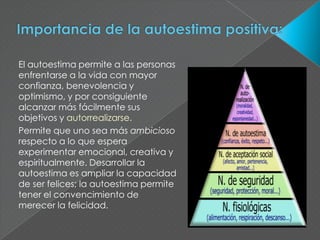 El autoestima permite a las personas
enfrentarse a la vida con mayor
confianza, benevolencia y
optimismo, y por consiguiente
alcanzar más fácilmente sus
objetivos y autorrealizarse.
Permite que uno sea más ambicioso
respecto a lo que espera
experimentar emocional, creativa y
espiritualmente. Desarrollar la
autoestima es ampliar la capacidad
de ser felices; la autoestima permite
tener el convencimiento de
merecer la felicidad.
 