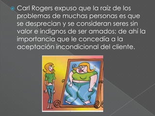    Carl Rogers expuso que la raíz de los
    problemas de muchas personas es que
    se desprecian y se consideran seres sin
    valor e indignos de ser amados; de ahí la
    importancia que le concedía a la
    aceptación incondicional del cliente.
 