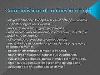  mayor tendencia a la depresión y sufrir ante adversidades.
 se sienten seguras de si mismas.
 miedo de expresar sus gustos u opiniones.
 más vulnerables y suelen tomarse a mal cualquier crítica o
queja hacia su persona.
 dificultad para relacionarse con los demás.
 necesidad de ser aceptados por los demás ya que no se
aceptan a sí mismas.
 miedo de arriesgarse por miedo a fracasar.
 menos probabilidad de lograr lo que se proponen.
 suelen dejarse atropellar por los demás o ser maltratados.
 creen que los demás están por encima de una o uno.
 dificultad para enfadarse con las demás
 