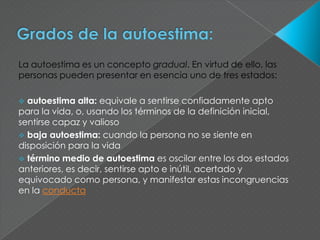 La autoestima es un concepto gradual. En virtud de ello, las
personas pueden presentar en esencia uno de tres estados:

 autoestima alta: equivale a sentirse confiadamente apto
para la vida, o, usando los términos de la definición inicial,
sentirse capaz y valioso
 baja autoestima: cuando la persona no se siente en
disposición para la vida
 término medio de autoestima es oscilar entre los dos estados
anteriores, es decir, sentirse apto e inútil, acertado y
equivocado como persona, y manifestar estas incongruencias
en la conducta
 