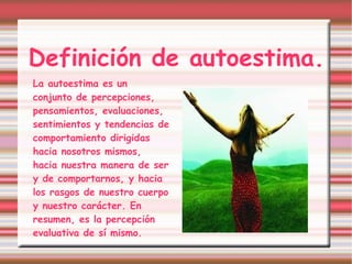 Definición de autoestima. La autoestima es un conjunto de percepciones, pensamientos, evaluaciones, sentimientos y tendencias de comportamiento dirigidas hacia nosotros mismos, hacia nuestra manera de ser y de comportarnos, y hacia los rasgos de nuestro cuerpo y nuestro carácter. En resumen, es la percepción evaluativa de sí mismo. [1] 