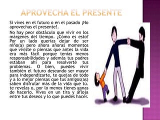 Si vives en el futuro o en el pasado ¡No
aprovechas el presente!.
No hay peor obstáculo que vivir en los
márgenes del tiempo. ¿Cómo es esto?
Por un lado querías dejar de ser
niño(a) pero ahora añoras momentos
que viviste o piensas que antes la vida
era más fácil porque tenías menos
responsabilidades y además tus padres
estaban ahí para resolverte tus
problemas. O bien, puedes vivir
también el futuro deseando ser mayor
para independizarte, te quejas de todo
y a lo mejor piensas que tus amigos(as)
saben disfrutar más de la vida que tú.
te revelas o, por lo menos tienes ganas
de hacerlo. Vives en un tira y afloja
entre tus deseos y lo que puedes hacer.
 