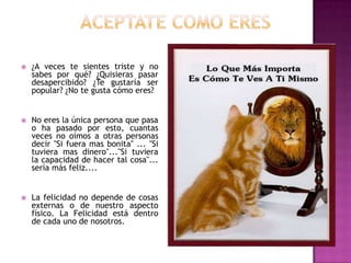    ¿A veces te sientes triste y no
    sabes por qué? ¿Quisieras pasar
    desapercibido? ¿Te gustaría ser
    popular? ¿No te gusta cómo eres?


   No eres la única persona que pasa
    o ha pasado por esto, cuantas
    veces no oímos a otras personas
    decir "Si fuera mas bonita" ... "Si
    tuviera mas dinero"..."Si tuviera
    la capacidad de hacer tal cosa"...
    sería más feliz....


   La felicidad no depende de cosas
    externas o de nuestro aspecto
    físico. La Felicidad está dentro
    de cada uno de nosotros.
 