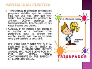    Tienes ganas de disfrutar de todos los
    pequeños detalles que te rodean.
    Solo hay una vida, ¿Por qué vivir
    triste?. Los pensamientos positivos te
    animan.      ¿Cómo     ponerlos     en
    funcionamiento?. Concéntrate en las
    cosas buenas que tienes.
   Cuídate. Si te incitan a las drogas o
    al alcohol o a cualquier cosa
    perjudicial para tu cuerpo y/o
    mente, piensa que eso no te hará
    feliz y en cambio te destruirá.

    RECUERDA UNA Y OTRA VEZ QUE LA
    FELICIDAD ESTÁ EN TI. BUSCA EL
    DEPORTE, LA COMIDA SANA, BUENOS
    AMIGOS, HAZ ALGO BUENO POR TI Y
    POR     LOS    DEMAS.     PIENSA
    CONTINUAMENTE EN TUS SUEÑOS Y
    EN COMO CUMPLIRLOS.
 