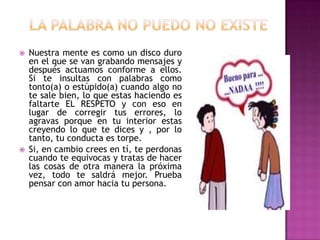    Nuestra mente es como un disco duro
    en el que se van grabando mensajes y
    después actuamos conforme a ellos.
    Si te insultas con palabras como
    tonto(a) o estúpido(a) cuando algo no
    te sale bien, lo que estas haciendo es
    faltarte EL RESPETO y con eso en
    lugar de corregir tus errores, lo
    agravas porque en tu interior estas
    creyendo lo que te dices y , por lo
    tanto, tu conducta es torpe.
   Si, en cambio crees en tí, te perdonas
    cuando te equivocas y tratas de hacer
    las cosas de otra manera la próxima
    vez, todo te saldrá mejor. Prueba
    pensar con amor hacia tu persona.
 