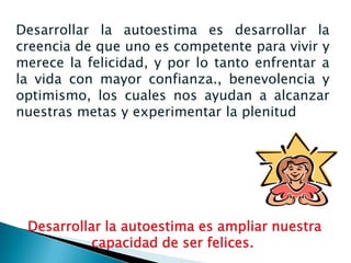 Desarrollar la autoestima es desarrollar la
creencia de que uno es competente para vivir y
merece la felicidad, y por lo tanto enfrentar a
la vida con mayor confianza., benevolencia y
optimismo, los cuales nos ayudan a alcanzar
nuestras metas y experimentar la plenitud




 Desarrollar la autoestima es ampliar nuestra
           capacidad de ser felices.
 