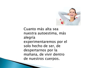 Cuanto más alta sea
nuestra autoestima, más
alegría
experimentaremos por el
solo hecho de ser, de
despertarnos por la
mañana, de vivir dentro
de nuestros cuerpos.
 