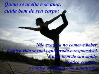 Quem se aceita e se ama,
cuida bem de seu corpo:




                Não exagera no comer e beber.
 Cultiva vida sexual equilibrada e responsável.
                       Cuida bem de sua saúde.
                               Pratica esportes
            e cultiva o contato com a natureza.
 