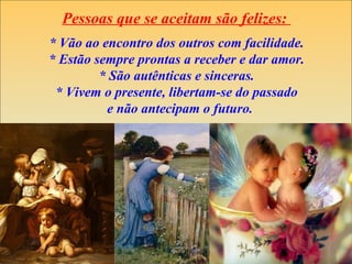 Pessoas que se aceitam são felizes:
* Vão ao encontro dos outros com facilidade.
* Estão sempre prontas a receber e dar amor.
         * São autênticas e sinceras.
 * Vivem o presente, libertam-se do passado
          e não antecipam o futuro.
 