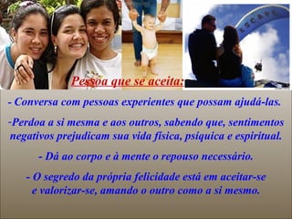 Pessoa que se aceita:
- Conversa com pessoas experientes que possam ajudá-las.
-Perdoa a si mesma e aos outros, sabendo que, sentimentos
negativos prejudicam sua vida física, psíquica e espiritual.
      - Dá ao corpo e à mente o repouso necessário.
   - O segredo da própria felicidade está em aceitar-se
     e valorizar-se, amando o outro como a si mesmo.
 