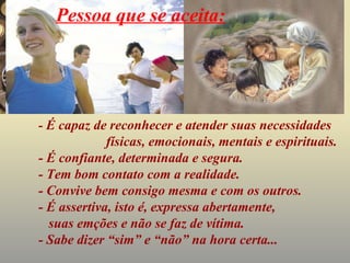 Pessoa que se aceita:




- É capaz de reconhecer e atender suas necessidades
             físicas, emocionais, mentais e espirituais.
- É confiante, determinada e segura.
- Tem bom contato com a realidade.
- Convive bem consigo mesma e com os outros.
- É assertiva, isto é, expressa abertamente,
  suas emções e não se faz de vítima.
- Sabe dizer “sim” e “não” na hora certa...
 