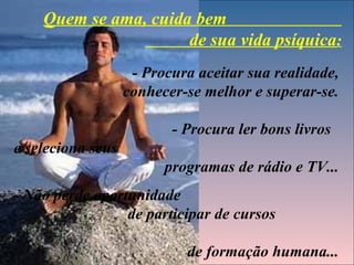 Quem se ama, cuida bem
                      de sua vida psíquica:
                    - Procura aceitar sua realidade,
                   conhecer-se melhor e superar-se.

                          - Procura ler bons livros
e seleciona seus
                         programas de rádio e TV...
- Não perde oportunidade
                 de participar de cursos

                            de formação humana...
 