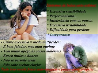 Sintomas de baixa auto-estima:
                           * Excessiva sensibilidade
                           * Perfeccionismo...
                           * Intolerância com os outros.
                           * Excessiva irritabilidade
                           * Dificuldade para perdoar
                           * Insegurança

- Ciúme excessivo = medo de “perder”
- É bom falador, mas mau ouvinte
- Tem muito apego às coisas materiais
- Busca títulos e honras
- Não se permite errar
- Não sabe aceitar elogios
Tudo isso revela fraca auto-imagem e pouco amor próprio.
 