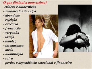 O que diminui a auto-estima?
-críticas e autocríticas
- sentimentos de culpa
- abandono
- rejeição
- carência
- frustração
- vergonha
- inveja
- timidez
- insegurança
- medo
- humilhação
- raiva
- perdas e dependência emocional e financeira
 