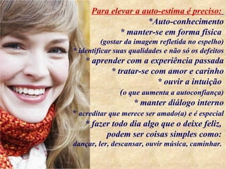 Para elevar a auto-estima é preciso:
                     *Auto-conhecimento
              * manter-se em forma física
          (gostar da imagem refletida no espelho)
* identificar suas qualidades e não só os defeitos
    * aprender com a experiência passada
           * tratar-se com amor e carinho
                         * ouvir a intuição
              (o que aumenta a autoconfiança)
                  * manter diálogo interno
* acreditar que merece ser amado(a) e é especial
    * fazer todo dia algo que o deixe feliz,
           podem ser coisas simples como:
dançar, ler, descansar, ouvir música, caminhar.
 