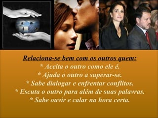 Relaciona-se bem com os outros quem:
         * Aceita o outro como ele é.
        * Ajuda o outro a superar-se.
    * Sabe dialogar e enfrentar conflitos.
* Escuta o outro para além de suas palavras.
     * Sabe ouvir e calar na hora certa.
 