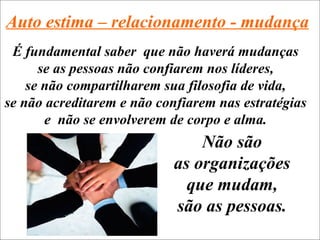 Auto estima – relacionamento - mudança
 É fundamental saber que não haverá mudanças
      se as pessoas não confiarem nos líderes,
    se não compartilharem sua filosofia de vida,
se não acreditarem e não confiarem nas estratégias
       e não se envolverem de corpo e alma.
                                Não são
                            as organizações
                              que mudam,
                            são as pessoas.
 