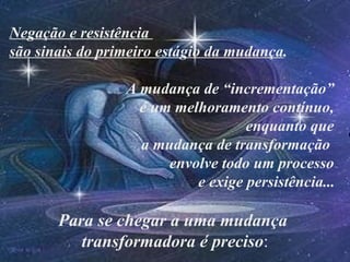 Negação e resistência
são sinais do primeiro estágio da mudança.

                 A mudança de “incrementação”
                   é um melhoramento contínuo,
                                   enquanto que
                   a mudança de transformação
                       envolve todo um processo
                           e exige persistência...

       Para se chegar a uma mudança
          transformadora é preciso:
 